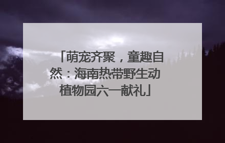 萌宠齐聚，童趣自然：海南热带野生动植物园六一献礼