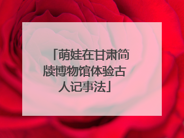 萌娃在甘肃简牍博物馆体验古人记事法
