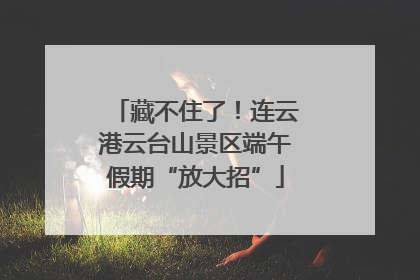 藏不住了！连云港云台山景区端午假期“放大招”
