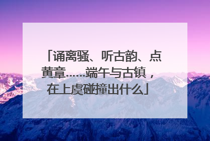 诵离骚、听古韵、点黄章……端午与古镇，在上虞碰撞出什么