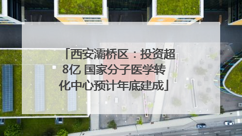 西安灞桥区：投资超8亿 国家分子医学转化中心预计年底建成
