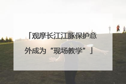 观摩长江江豚保护意外成为“现场教学”