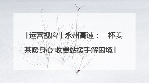 运营视窗丨永州高速：一杯姜茶暖身心 收费站援手解困境