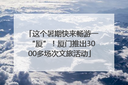 这个暑期快来畅游一“厦”！厦门推出3000多场次文旅活动