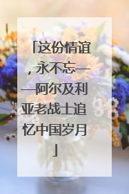 这份情谊，永不忘——阿尔及利亚老战士追忆中国岁月