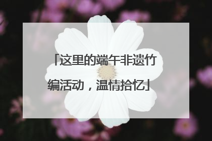 这里的端午非遗竹编活动，温情拾忆