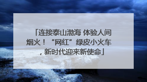 连接泰山渤海 体验人间烟火！“网红”绿皮小火车，新时代迎来新使命