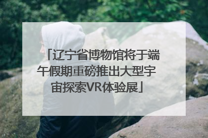 辽宁省博物馆将于端午假期重磅推出大型宇宙探索VR体验展