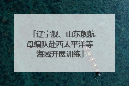 辽宁舰、山东舰航母编队赴西太平洋等海域开展训练