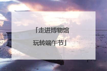 走进博物馆 玩转端午节
