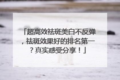 超高效祛斑美白不反弹，祛斑效果好的排名第一？真实感受分享！