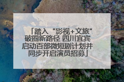 踏入“影视+文旅”破圈新路径 四川宜宾启动百部微短剧计划并同步开启演员招募