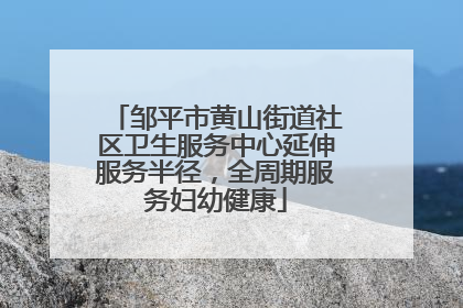 邹平市黄山街道社区卫生服务中心延伸服务半径，全周期服务妇幼健康
