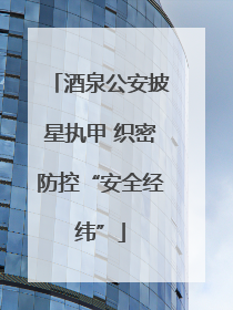 酒泉公安披星执甲 织密防控“安全经纬”