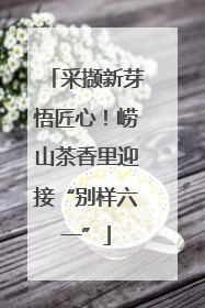 采撷新芽悟匠心！崂山茶香里迎接“别样六一”