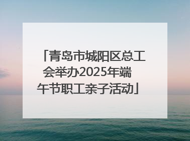 青岛市城阳区总工会举办2025年端午节职工亲子活动