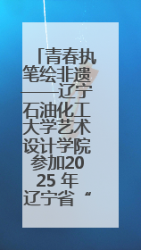 青春执笔绘非遗——辽宁石油化工大学艺术设计学院参加2025 年辽宁省“非遗新青年”高校优秀作品推荐活动
