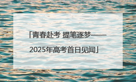 青春赴考 提笔逐梦——2025年高考首日见闻