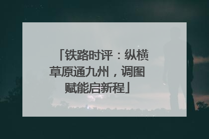 铁路时评：纵横草原通九州，调图赋能启新程