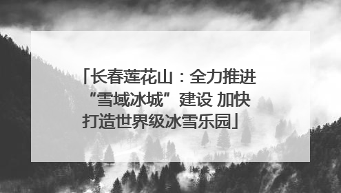 长春莲花山：全力推进“雪域冰城”建设 加快打造世界级冰雪乐园