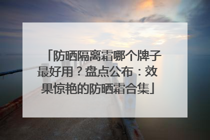 防晒隔离霜哪个牌子最好用？盘点公布：效果惊艳的防晒霜合集
