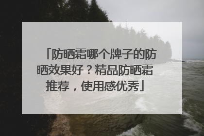 防晒霜哪个牌子的防晒效果好？精品防晒霜推荐，使用感优秀