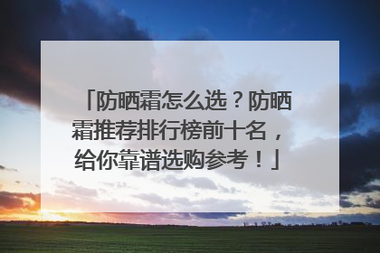 防晒霜怎么选？防晒霜推荐排行榜前十名，给你靠谱选购参考！