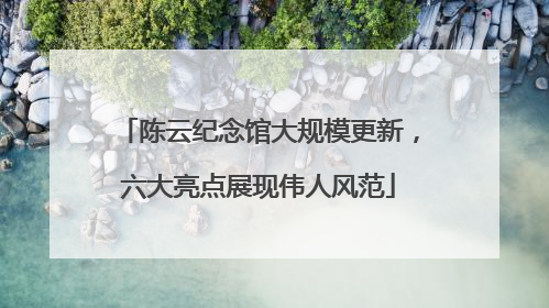 陈云纪念馆大规模更新，六大亮点展现伟人风范