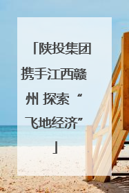 陕投集团携手江西赣州 探索“飞地经济”