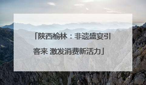陕西榆林：非遗盛宴引客来 激发消费新活力
