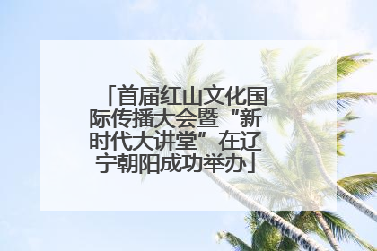 首届红山文化国际传播大会暨“新时代大讲堂”在辽宁朝阳成功举办
