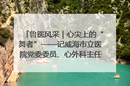 鲁医风采｜心尖上的“舞者”——记威海市立医院党委委员、心外科主任、主任医师景昊
