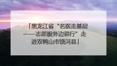 黑龙江省“名医走基层——志愿服务边疆行”走进双鸭山市饶河县