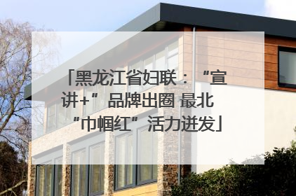 黑龙江省妇联：“宣讲+”品牌出圈 最北“巾帼红”活力迸发