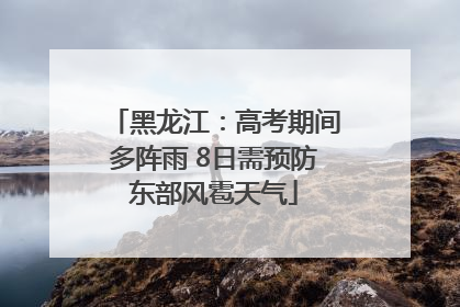 黑龙江：高考期间多阵雨 8日需预防东部风雹天气