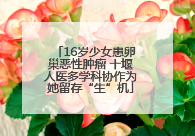 16岁少女患卵巢恶性肿瘤 十堰人医多学科协作为她留存“生”机