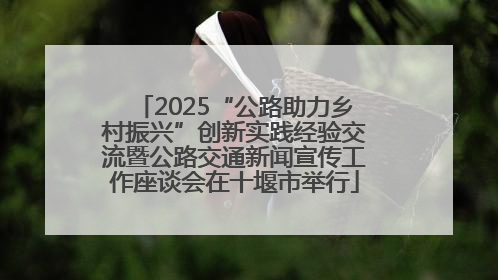 2025“公路助力乡村振兴”创新实践经验交流暨公路交通新闻宣传工作座谈会在十堰市举行