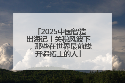 2025中国智造出海记丨关税风波下，那些在世界最前线开疆拓土的人