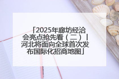 2025年廊坊经洽会亮点抢先看（二）丨河北将面向全球首次发布国际化招商地图
