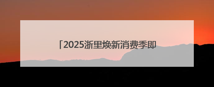 2025浙里焕新消费季即将开启，为生活加点“新”