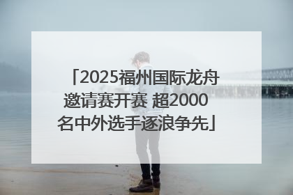 2025福州国际龙舟邀请赛开赛 超2000名中外选手逐浪争先