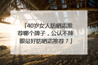 40岁女人防晒霜推荐哪个牌子，公认不辣眼最好防晒霜推荐？