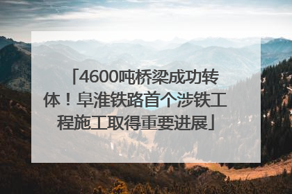 4600吨桥梁成功转体！阜淮铁路首个涉铁工程施工取得重要进展