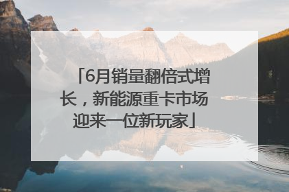6月销量翻倍式增长，新能源重卡市场迎来一位新玩家