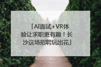 AI面试+VR体验让求职更有趣！长沙这场招聘玩出花